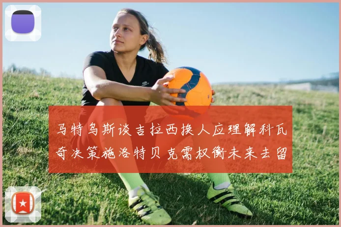 马特乌斯谈吉拉西换人应理解科瓦奇决策施洛特贝克需权衡未来去留