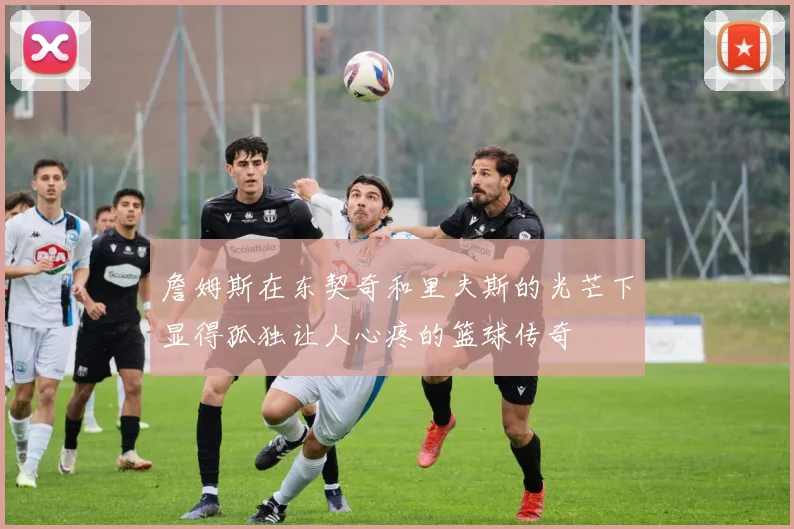 詹姆斯在东契奇和里夫斯的光芒下显得孤独让人心疼的篮球传奇
