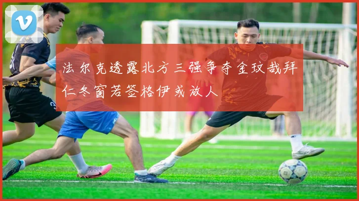 法尔克透露北方三强争夺金玟哉拜仁冬窗若签格伊或放人