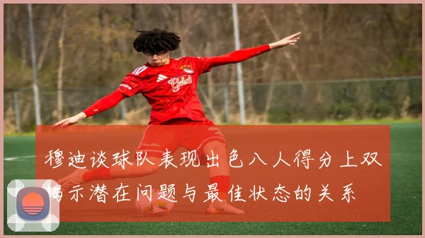 穆迪谈球队表现出色八人得分上双揭示潜在问题与最佳状态的关系