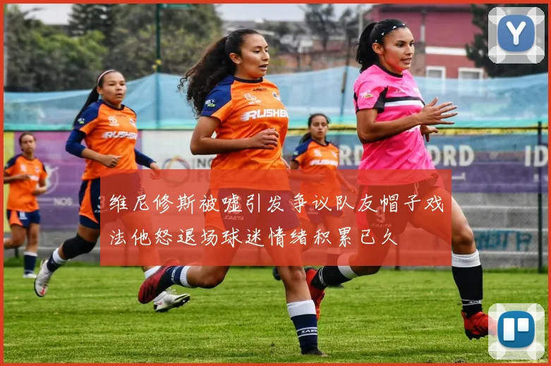 维尼修斯被嘘引发争议队友帽子戏法他怒退场球迷情绪积累已久