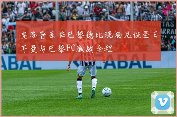 克洛普亲临巴黎德比现场见证圣日耳曼与巴黎FC激战全程