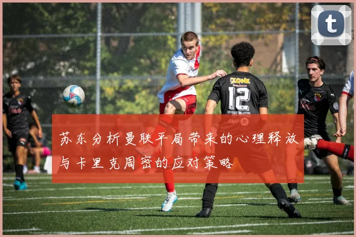 苏东分析曼联平局带来的心理释放与卡里克周密的应对策略